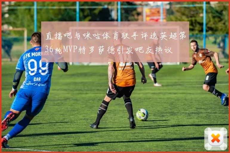 直播吧与咪咕体育联手评选英超第36轮MVP特罗萨德引发吧友热议
