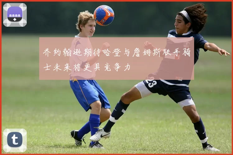 乔约翰逊期待哈登与詹姆斯联手骑士未来将更具竞争力