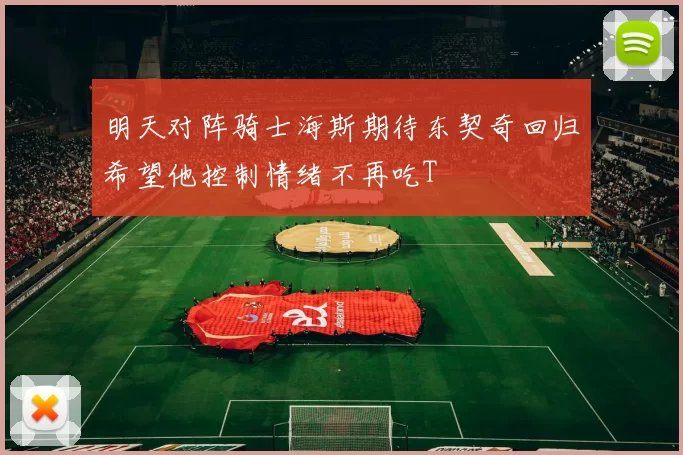 明天对阵骑士海斯期待东契奇回归希望他控制情绪不再吃T