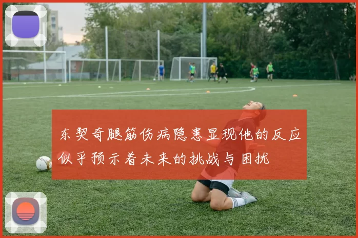 东契奇腿筋伤病隐患显现他的反应似乎预示着未来的挑战与困扰