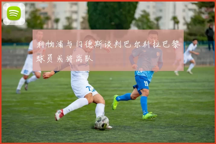 利物浦与门德斯谈判巴尔科拉巴黎球员或将离队