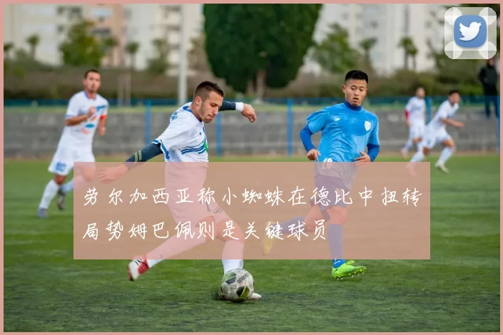劳尔加西亚称小蜘蛛在德比中扭转局势姆巴佩则是关键球员