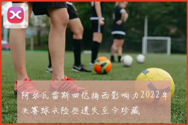 阿尔瓦雷斯回忆梅西影响力2022年决赛球衣险些遗失至今珍藏