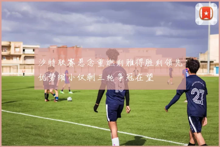 沙特联赛悬念重燃利雅得胜利领先优势缩小仅剩三轮争冠在望