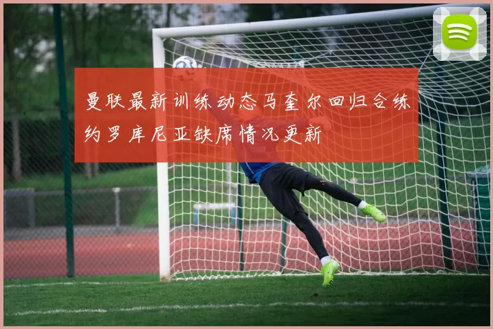 曼联最新训练动态马奎尔回归合练约罗库尼亚缺席情况更新