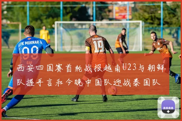 西安四国赛首轮战报越南U23与朝鲜队握手言和今晚中国队迎战泰国队