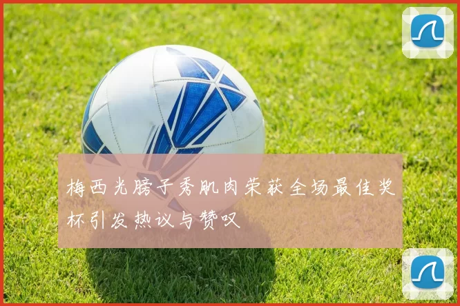 梅西光膀子秀肌肉荣获全场最佳奖杯引发热议与赞叹