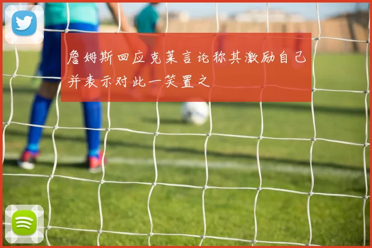 詹姆斯回应克莱言论称其激励自己并表示对此一笑置之