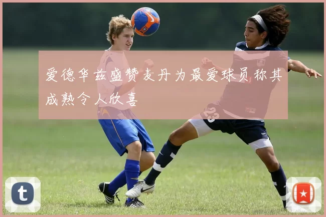爱德华兹盛赞麦丹为最爱球员称其成熟令人欣喜