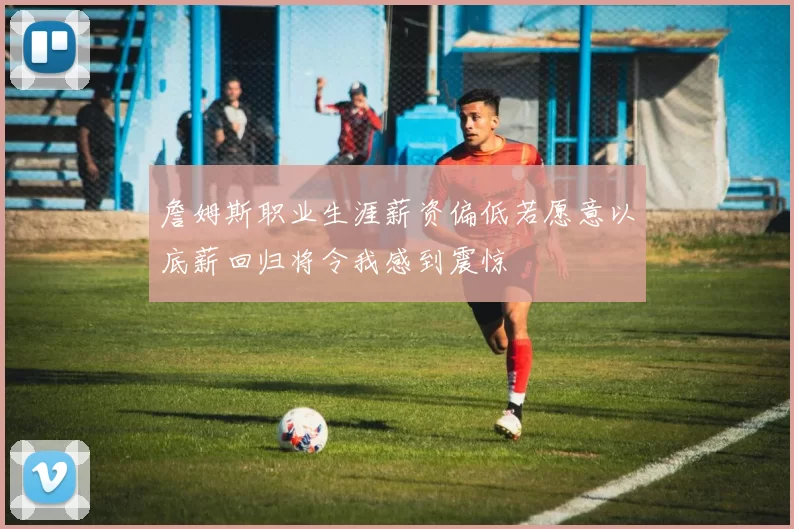 詹姆斯职业生涯薪资偏低若愿意以底薪回归将令我感到震惊
