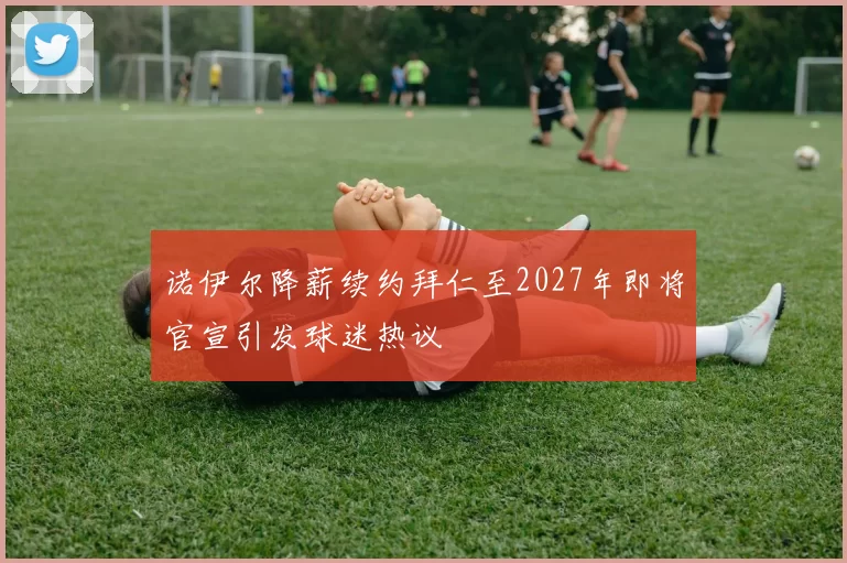 诺伊尔降薪续约拜仁至2027年即将官宣引发球迷热议