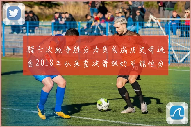 骑士次轮净胜分为负或成历史奇迹自2018年以来首次晋级的可能性分析