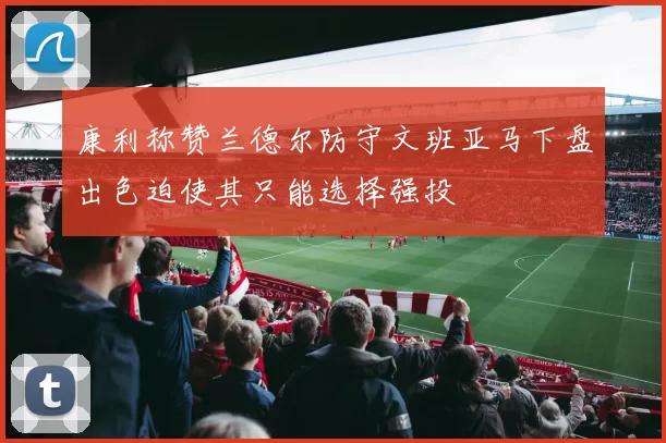 康利称赞兰德尔防守文班亚马下盘出色迫使其只能选择强投