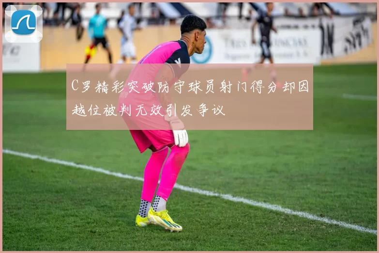 C罗精彩突破防守球员射门得分却因越位被判无效引发争议