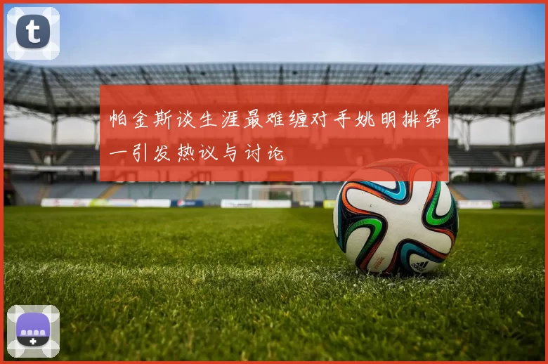 帕金斯谈生涯最难缠对手姚明排第一引发热议与讨论