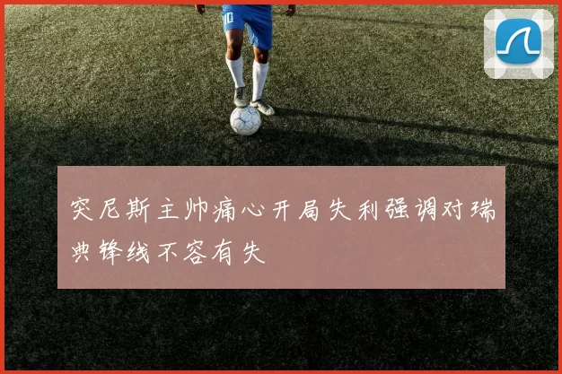 突尼斯主帅痛心开局失利强调对瑞典锋线不容有失