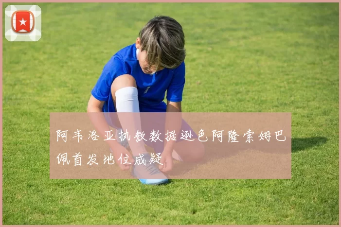阿韦洛亚执教数据逊色阿隆索姆巴佩首发地位成疑