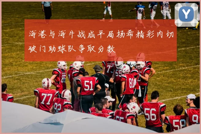 海港与海牛战成平局杨希精彩内切破门助球队争取分数